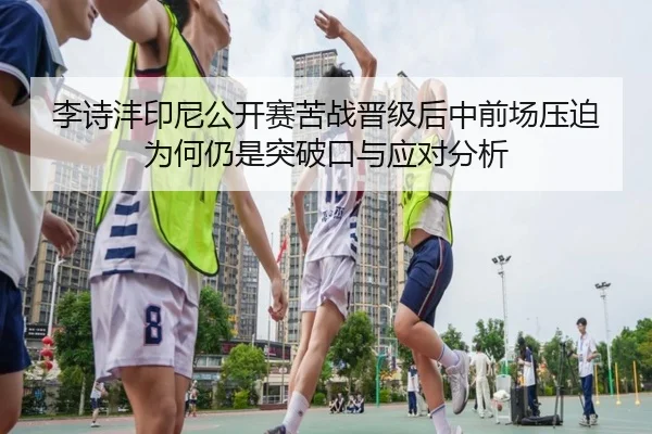 李诗沣印尼公开赛苦战晋级后中前场压迫为何仍是突破口与应对分析