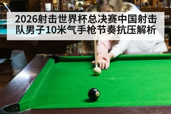 2026射击世界杯总决赛中国射击队男子10米气手枪节奏抗压解析